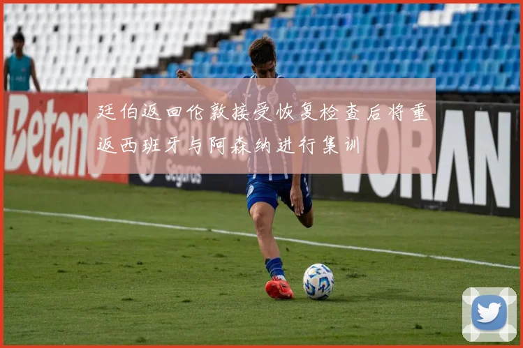 廷伯返回伦敦接受恢复检查后将重返西班牙与阿森纳进行集训