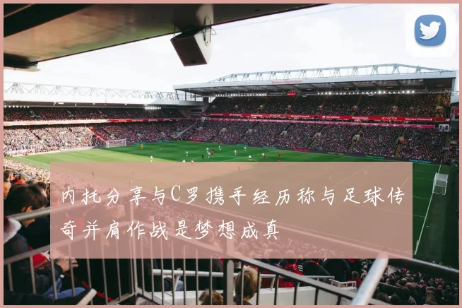 内托分享与C罗携手经历称与足球传奇并肩作战是梦想成真