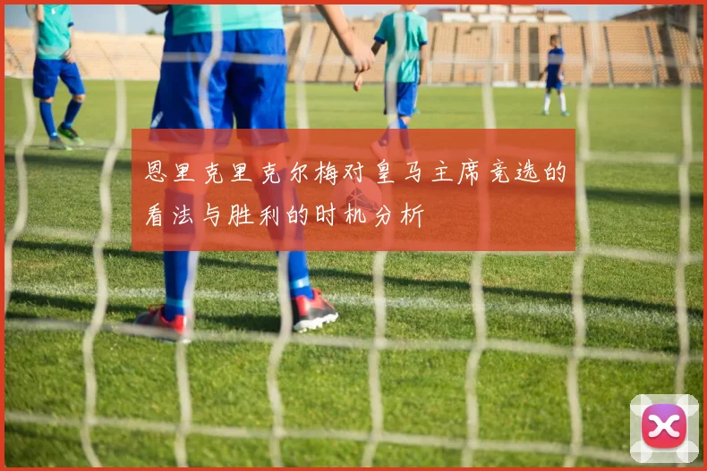 恩里克里克尔梅对皇马主席竞选的看法与胜利的时机分析