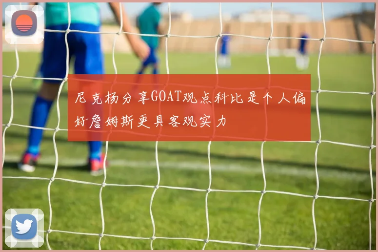 尼克杨分享GOAT观点科比是个人偏好詹姆斯更具客观实力