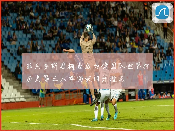 菲利克斯恩梅查成为德国队世界杯历史第三人单场破门并造点