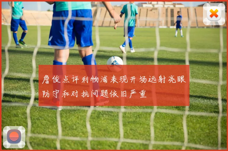 詹俊点评利物浦表现开场远射亮眼防守和对抗问题依旧严重