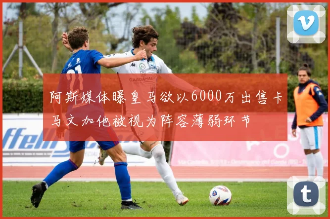 阿斯媒体曝皇马欲以6000万出售卡马文加他被视为阵容薄弱环节