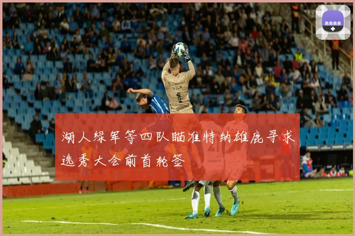 湖人绿军等四队瞄准特纳雄鹿寻求选秀大会前首轮签