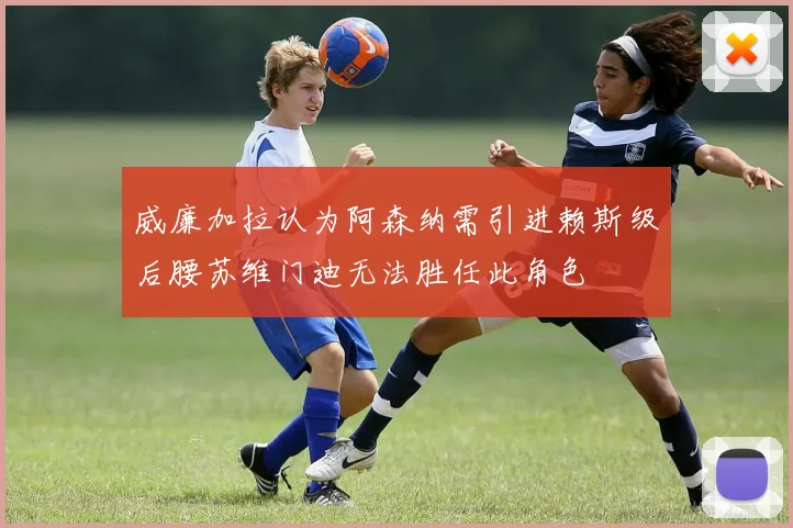 威廉加拉认为阿森纳需引进赖斯级后腰苏维门迪无法胜任此角色