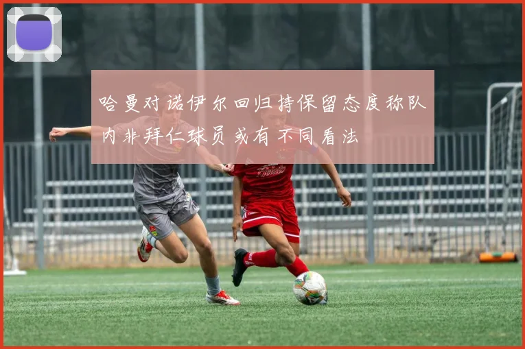 哈曼对诺伊尔回归持保留态度称队内非拜仁球员或有不同看法