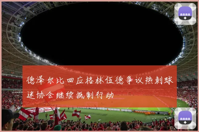 德泽尔比回应格林伍德争议热刺球迷协会继续抵制行动