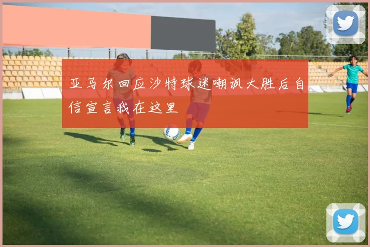 亚马尔回应沙特球迷嘲讽大胜后自信宣言我在这里