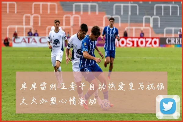 库库雷利亚妻子自幼热爱皇马祝福丈夫加盟心情激动