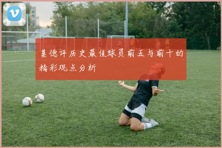 基德评历史最佳球员前五与前十的精彩观点分析