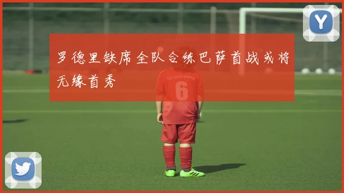 罗德里缺席全队合练巴萨首战或将无缘首秀
