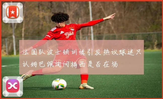 法国队波士顿训练引发热议球迷只认姆巴佩询问梅西是否在场