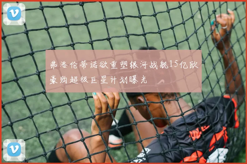 弗洛伦蒂诺欲重塑银河战舰15亿欧豪购超级巨星计划曝光