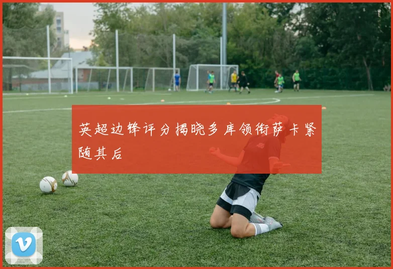 英超边锋评分揭晓多库领衔萨卡紧随其后