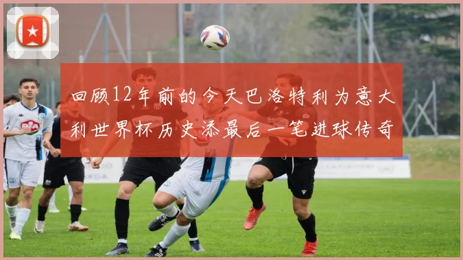 回顾12年前的今天巴洛特利为意大利世界杯历史添最后一笔进球传奇
