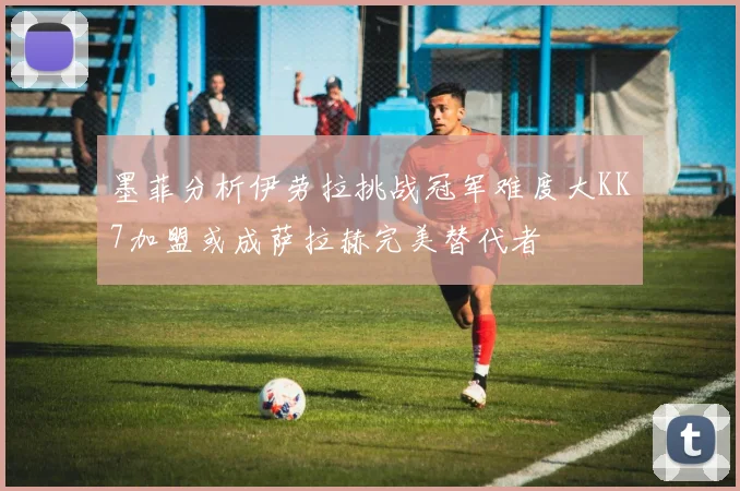 墨菲分析伊劳拉挑战冠军难度大KK7加盟或成萨拉赫完美替代者