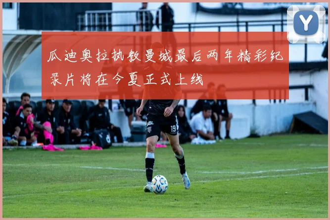瓜迪奥拉执教曼城最后两年精彩纪录片将在今夏正式上线