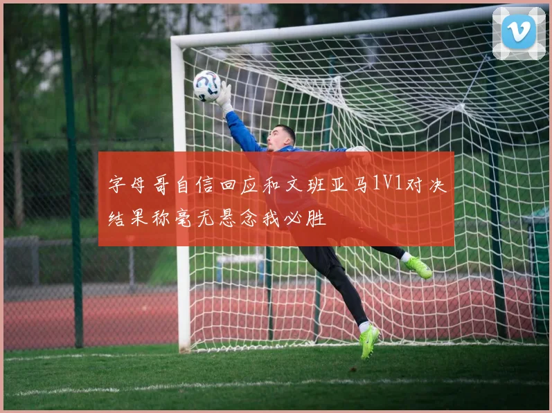 字母哥自信回应和文班亚马1V1对决结果称毫无悬念我必胜