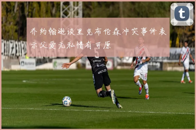 乔约翰逊谈里克布伦森冲突事件表示父爱无私情有可原