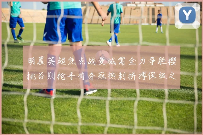 明晨英超焦点战曼城需全力争胜樱桃否则枪手将夺冠热刺拼搏保级之路