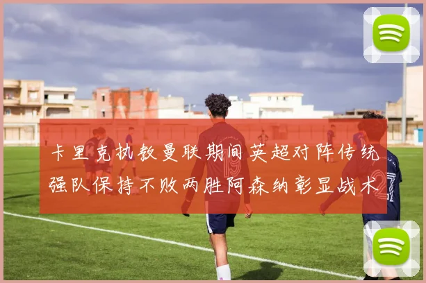 卡里克执教曼联期间英超对阵传统强队保持不败两胜阿森纳彰显战术智慧
