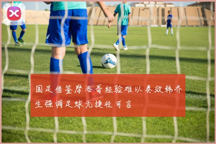 国足借鉴摩洛哥经验难以奏效韩乔生强调足球无捷径可言