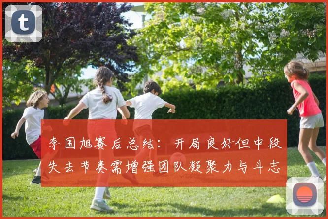 李国旭赛后总结：开局良好但中段失去节奏需增强团队凝聚力与斗志