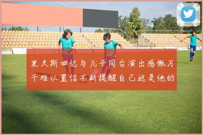 里夫斯回忆与儿子同台演出感慨万千难以置信不断提醒自己这是他的儿子