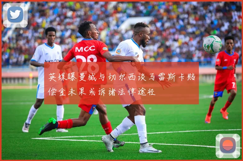英媒曝曼城与切尔西谈马雷斯卡赔偿金未果或诉诸法律途径