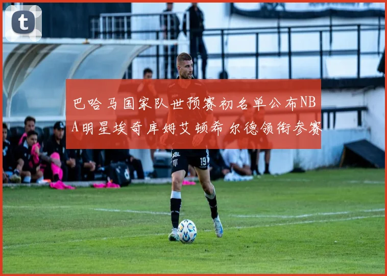 巴哈马国家队世预赛初名单公布NBA明星埃奇库姆艾顿希尔德领衔参赛阵容