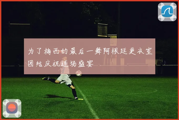 为了梅西的最后一舞阿根廷更衣室团结庆祝连场盛宴